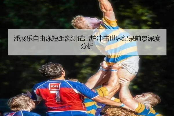 潘展乐自由泳短距离测试出炉冲击世界纪录前景深度分析